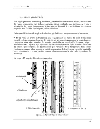 Leonardo Casanova M. Instrumentos Topográficos
2-9
2.1.5 MIRAS VERTICALES
Son reglas graduadas en metros y decímetros, generalmente fabricadas de madera, metal o fibra
de vidrio. Usualmente, para trabajos normales, vienen graduadas con precisión de 1 cm y
apreciación de 1 mm. Comúnmente, se fabrican con longitud de 4 m divididas en 4 tramos
plegables para facilidad de transporte y almacenamiento.
Existen también miras telescópicas de aluminio que facilitan el almacenamiento de las mismas.
A fin de evitar los errores instrumentales que se generan en los puntos de unión de las miras
plegables y los errores por dilatación del material, se fabrican miras continuas de una sola pieza,
con graduaciones sobre una cinta de material constituido por una aleación de acero y níquel,
denominado INVAR por su bajo coeficiente de variación longitudinal, sujeta la cinta a un resorte
de tensión que compensa las deformaciones por variación de la temperatura. Estas miras
continuas se apoyan sobre un soporte metálico para evitar el deterioro por corrosión producido
por el contacto con el terreno y evitar, también, el asentamiento de la mira en las operaciones de
nivelación.
La figura 2.13 muestra diferentes tipos de miras.
Figura 2.13. Diferentes tipos de miras verticales
Nivel esférico
Articulación para el pliegue
a. Mira directa
b. Mira invertida c. Mira vertical de INVAR
 