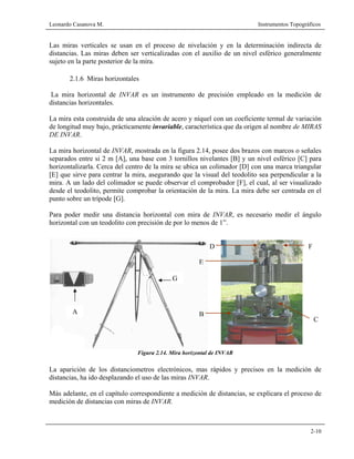 Leonardo Casanova M. Instrumentos Topográficos
2-10
Las miras verticales se usan en el proceso de nivelación y en la determinación indirecta de
distancias. Las miras deben ser verticalizadas con el auxilio de un nivel esférico generalmente
sujeto en la parte posterior de la mira.
2.1.6 Miras horizontales
La mira horizontal de INVAR es un instrumento de precisión empleado en la medición de
distancias horizontales.
La mira esta construida de una aleación de acero y níquel con un coeficiente termal de variación
de longitud muy bajo, prácticamente invariable, característica que da origen al nombre de MIRAS
DE INVAR.
La mira horizontal de INVAR, mostrada en la figura 2.14, posee dos brazos con marcos o señales
separados entre si 2 m [A], una base con 3 tornillos nivelantes [B] y un nivel esférico [C] para
horizontalizarla. Cerca del centro de la mira se ubica un colimador [D] con una marca triangular
[E] que sirve para centrar la mira, asegurando que la visual del teodolito sea perpendicular a la
mira. A un lado del colimador se puede observar el comprobador [F], el cual, al ser visualizado
desde el teodolito, permite comprobar la orientación de la mira. La mira debe ser centrada en el
punto sobre un trípode [G].
Para poder medir una distancia horizontal con mira de INVAR, es necesario medir el ángulo
horizontal con un teodolito con precisión de por lo menos de 1”.
Figura 2.14. Mira horizontal de INVAR
La aparición de los distanciometros electrónicos, mas rápidos y precisos en la medición de
distancias, ha ido desplazando el uso de las miras INVAR.
Más adelante, en el capítulo correspondiente a medición de distancias, se explicara el proceso de
medición de distancias con miras de INVAR.
A
G
B
C
D
E
F
 