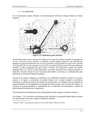 Leonardo Casanova M. Instrumentos Topográficos
2-11
2.1.7 PLANÍMETRO
Es un instrumento manual utilizado en la determinación del área de figuras planas con forma
irregular.
Figura 2.15. Planímetro polar mecánico
El planímetro polar, que se muestra en la figura 2.15, consta de un brazo trazador con graduación
en cm y mm [A] en cuyo extremo va colocado el punto trazador dentro de una lupa [B] que
aumenta la imagen del perímetro que se esta recorriendo; un brazo polar [C] sujeto en un extremo
al anclaje [D] y en su otro extremo un pivote [E]; un vernier [F] para tomar las lecturas del brazo
trazador; un disco graduado [G] para contar el numero de revoluciones enteras del tambor
graduado [H] y un vernier [I] para determinar con mayor precisión una revolución parcial; un
dispositivo [J] para colocar en cero las lecturas del tambor y del disco; un calibrador [K] para
determinar la constante de proporcionalidad.
El área de una figura cualquiera se determina con el planímetro fijando el anclaje en un punto
externo a la figura y recorriendo en sentido horario con el punto trazador su perímetro.
Finalmente, se toman las lecturas del número de revoluciones y se multiplica por las constante de
proporcionalidad, la cual depende de la longitud del brazo trazador y de la escala de la figura. La
constante de proporcionalidad es suministrada por el fabricante del instrumento o puede ser
determinada directamente por comparación.
Una descripción del fundamento teórico del planímetro polar se puede consultar en Kissan1
.
En la figura 2.16 se muestra un planímetro polar electrónico con pantalla digital donde se puede
leer directamente el área de la figura en diferentes unidades.
1
Kissan P. (1967). Topografía para Ingenieros. New York: McGraw-Hill. pp. 216-224.
F
B
C
D
E
A
GH
I
J
K
 