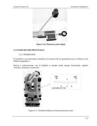 Leonardo Casanova M. Instrumentos Topográficos
2-12
Figura 2.16. Planímetro polar digital
2.2 INSTRUMENTOS PRINCIPALES
2.2.1 TEODOLITOS
El teodolito es un instrumento utilizado en la mayoría de las operaciones que se realizan en los
trabajos topográficos.
Directa o indirectamente, con el teodolito se pueden medir ángulos horizontales, ángulos
verticales, distancias y desniveles.
Figura 2.17. Teodolito Sokkia con lectura directa de nonio
290
70
05
80
280
LECTURA=72°22'
 