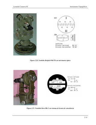Leonardo Casanova M. Instrumentos Topográficos
2-14
Figura 2.20. Teodolito Brújula Wild T0 con micrómetro óptico
Figura 2.21. Teodolito Kern DK-2 con sistema de lectura de coincidencia
 