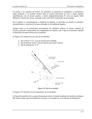 Leonardo Casanova M. Instrumentos Topográficos
2-15
En cuanto a los métodos de lectura, los teodolitos se clasifican en repetidores y reiteradores,
según podamos ó no prefijar lectura sobre el circulo horizontal en cero y sumar ángulos
repetidamente con el mismo aparato, o medir independientemente N veces un ángulo sobre
diferentes sectores del circulo, tomando como valor final el promedio de las medidas.
En el capitulo 4, correspondiente a medición de ángulos, se describen en detalle los métodos,
procedimientos y sistemas de lecturas utilizados en la medida de ángulos.
Aunque como se ha mencionado previamente, los teodolitos difieren en forma, sistemas de
lectura y precisión, básicamente sus componentes son iguales, por lo que en el presente capítulo
se describen las partes básicas de un teodolito.
La figura 2.22 muestra los tres ejes de un teodolito;
Eje vertical “V-V” o eje de rotación de la alidada
Eje horizontal “H-H” o eje de rotación del círculo vertical
Eje de colimación “C-C”
Figura 2.22. Ejes de un teodolito
La figura 2.23 muestra el corte esquemático de un teodolito.
La base del teodolito [A] se apoya directamente sobre el trípode mediante los tornillos nivelantes
[B]. Sobre la base, para horizontalizar la misma, va colocado un nivel esférico de burbuja [C].
Pv
V
Eje de rotación
de la Alidada
H
Círculo Vertica
C
Eje de rotación
H
V
Círculo horizontal
del círculo vertical
C
v
0°00'
Ejedecolim
ación
Centro del círculo
horizontal.
 