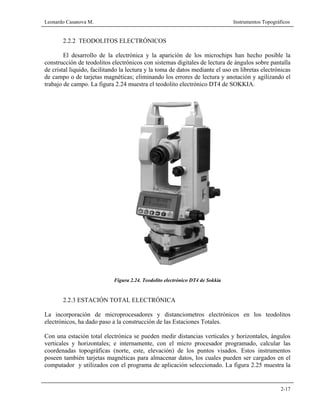 Leonardo Casanova M. Instrumentos Topográficos
2-17
2.2.2 TEODOLITOS ELECTRÓNICOS
El desarrollo de la electrónica y la aparición de los microchips han hecho posible la
construcción de teodolitos electrónicos con sistemas digitales de lectura de ángulos sobre pantalla
de cristal liquido, facilitando la lectura y la toma de datos mediante el uso en libretas electrónicas
de campo o de tarjetas magnéticas; eliminando los errores de lectura y anotación y agilizando el
trabajo de campo. La figura 2.24 muestra el teodolito electrónico DT4 de SOKKIA.
Figura 2.24. Teodolito electrónico DT4 de Sokkia
2.2.3 ESTACIÓN TOTAL ELECTRÓNICA
La incorporación de microprocesadores y distanciometros electrónicos en los teodolitos
electrónicos, ha dado paso a la construcción de las Estaciones Totales.
Con una estación total electrónica se pueden medir distancias verticales y horizontales, ángulos
verticales y horizontales; e internamente, con el micro procesador programado, calcular las
coordenadas topográficas (norte, este, elevación) de los puntos visados. Estos instrumentos
poseen también tarjetas magnéticas para almacenar datos, los cuales pueden ser cargados en el
computador y utilizados con el programa de aplicación seleccionado. La figura 2.25 muestra la
 