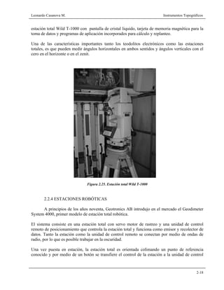 Leonardo Casanova M. Instrumentos Topográficos
2-18
estación total Wild T-1000 con pantalla de cristal liquido, tarjeta de memoria magnética para la
toma de datos y programas de aplicación incorporados para cálculo y replanteo.
Una de las características importantes tanto los teodolitos electrónicos como las estaciones
totales, es que pueden medir ángulos horizontales en ambos sentidos y ángulos verticales con el
cero en el horizonte o en el zenit.
Figura 2.25. Estación total Wild T-1000
2.2.4 ESTACIONES ROBÓTICAS
A principios de los años noventa, Geotronics AB introdujo en el mercado el Geodimeter
System 4000, primer modelo de estación total robótica.
El sistema consiste en una estación total con servo motor de rastreo y una unidad de control
remoto de posicionamiento que controla la estación total y funciona como emisor y recolector de
datos. Tanto la estación como la unidad de control remoto se conectan por medio de ondas de
radio, por lo que es posible trabajar en la oscuridad.
Una vez puesta en estación, la estación total es orientada colimando un punto de referencia
conocido y por medio de un botón se transfiere el control de la estación a la unidad de control
 