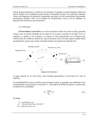Leonardo Casanova M. Instrumentos Topográficos
2-19
remoto de posicionamiento. A partir de este momento, el operador se puede desplazar dentro del
área de trabajo con la unidad de control remoto recolectando los datos. Las estaciones robóticas
vienen con programas de aplicación incorporados, que junto con las características mencionadas
previamente, permiten, tanto en los trabajos de levantamiento como en los de replanteo, la
operación del sistema por una sola persona
2.2.5 NIVELES
El nivel tubular o nivel tórico, es un trozo de tubo de vidrio de sección circular, generado
al hacer rotar un círculo alrededor de un centro O, tal y como se muestra en la figura 2.26. La
superficie es sellada en sus extremos y su interior se llena parcialmente con un líquido muy
volátil (como éter sulfúrico, alcohol etc.) que al mezclarse con el aire del espacio restante forma
una burbuja de vapores cuyo centro coincidirá siempre con la parte mas alta del nivel.
Figura 2.26. Nivel tórico
La parte superior de un nivel tórico viene dividida generalmente en intervalos de 2 mm de
amplitud.
La sensibilidad S de un nivel se define como el ángulo central, en segundos, que subtiende el arco
correspondiente a una división. La ecuación 2.1 , derivada de la definición anterior, se utiliza para
el cálculo de la sensibilidad.
"*
2
" ρ
mmR
mm
S = (2.1)
En donde,
S” Sensibilidad en seg
ρ ” Valor del radian en seg (206.265”)
Rmm Radio del nivel en mm
Superficie tórica
R
Circulo
O
S"
Divisiones @ 2 mm
Burbuja centrada
[A]
[B]
Eje del nivel
[C]
 