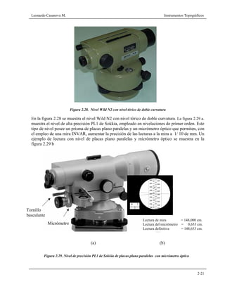 Leonardo Casanova M. Instrumentos Topográficos
2-21
Figura 2.28. Nivel Wild N2 con nivel tórico de doble curvatura
En la figura 2.28 se muestra el nivel Wild N2 con nivel tórico de doble curvatura. La figura 2.29 a.
muestra el nivel de alta precisión PL1 de Sokkia, empleado en nivelaciones de primer orden. Este
tipo de nivel posee un prisma de placas plano paralelas y un micrómetro óptico que permiten, con
el empleo de una mira INVAR, aumentar la precisión de las lecturas a la mira a 1/ 10 de mm. Un
ejemplo de lectura con nivel de placas plano paralelas y micrómetro óptico se muestra en la
figura 2.29 b
(a) (b)
Lectura de mira = 148,000 cm.
Lectura del micrómetro = 0,653 cm.
Lectura definitiva = 148,653 cm.
Micrómetro
Tornillo
basculante
Figura 2.29. Nivel de precisión PL1 de Sokkia de placas plano paralelas con micrómetro óptico
 