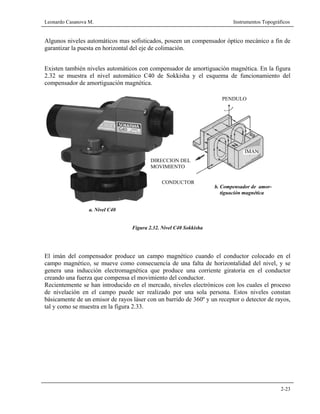 Leonardo Casanova M. Instrumentos Topográficos
2-23
Algunos niveles automáticos mas sofisticados, poseen un compensador óptico mecánico a fin de
garantizar la puesta en horizontal del eje de colimación.
Existen también niveles automáticos con compensador de amortiguación magnética. En la figura
2.32 se muestra el nivel automático C40 de Sokkisha y el esquema de funcionamiento del
compensador de amortiguación magnética.
a. Nivel C40
Figura 2.32. Nivel C40 Sokkisha
El imán del compensador produce un campo magnético cuando el conductor colocado en el
campo magnético, se mueve como consecuencia de una falta de horizontalidad del nivel, y se
genera una inducción electromagnética que produce una corriente giratoria en el conductor
creando una fuerza que compensa el movimiento del conductor.
Recientemente se han introducido en el mercado, niveles electrónicos con los cuales el proceso
de nivelación en el campo puede ser realizado por una sola persona. Estos niveles constan
básicamente de un emisor de rayos láser con un barrido de 360º y un receptor o detector de rayos,
tal y como se muestra en la figura 2.33.
PENDULO
IMAN
CONDUCTOR
DIRECCION DEL
MOVIMIENTO
b. Compensador de amor-
tiguación magnética
 