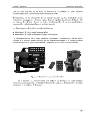Leonardo Casanova M. Instrumentos Topográficos
2-25
Unos diez años más tarde, en sur Africa, se desarrollo el TELUROMETRO, capaz de medir
distancias de hasta 80 Kms mediante la emisión de micro ondas.
Recientemente, con la introducción de los microprocesadores se han desarrollado nuevos
instrumentos, mas pequeños y livianos, capaces de medir rápidamente distancias de hasta 4 Km
con precisión de ± [ 1mm + 1 parte por millón ( ppm)] en donde ± 1 mm corresponde al error
instrumental el cual es independiente de la distancia media.
Los distanciómetros electrónicos se pueden clasificar en
Generadores de micro ondas (ondas de radio).
Generadores de ondas luminosas (rayos láser e infrarrojos).
Los distanciómetros de micro ondas requieren transmisores y receptores de onda en ambos
extremos de la distancia a medir mientras que los instrumentos basados en la emisión de ondas
luminosas requieren un emisor en un extremo y un prisma reflector en el extremo contrario.
Figura 2.34. Distanciómetros electrónicos de Sokkisha
En el capítulo 3-7, correspondiente a la medición de distancias con distanciómetros
electrónicos, estudiaremos más en detalle los fundamentos y tipos de distanciómetros utilizados
actualmente en la medición de distancias.
 