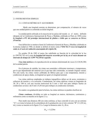 Leonardo Casanova M. Instrumentos Topográficos
2-1
CAPITULO 2
2.1 INSTRUMENTOS SIMPLES
2.1.1 CINTAS MÉTRICAS Y ACCESORIOS
Medir una longitud consiste en determinar, por comparación, el número de veces
que una unidad patrón es contenida en dicha longitud.
La unidad patrón utilizada en la mayoría de los países del mundo es el metro, definido
(después de la Conferencia Internacional de Pesos y Medidas celebrada en París en 1889) como
la longitud a 0ºC del prototipo internacional de platino e iridio que se conserva en Sèvres
(Francia).
Esta definición se mantuvo hasta la Conferencia General de Pesos y Medidas celebrada en
la misma ciudad en 1960, en donde se definió al metro como 1’650.763,73 veces la longitud de
onda en el vacío de radiación anaranjada del criptón 86.
En octubre 20 de 1983 el metro fue redefinido en función de la velocidad de la luz
(c=299'792.792 m/s) como la longitud del trayecto recorrido por la luz en el vacío durante un
intervalo de tiempo de 1/299’792.458 de segundo.
Una cinta métrica es la reproducción de un número determinado de veces (3,5,30,50,100)
de la unidad patrón.
En el proceso de medida, las cintas son sometidas a diferentes tensiones y temperaturas,
por lo que dependiendo del material con el que han sido construidas, su tamaño original variará.
Por esta razón, las cintas vienen calibradas de fábrica para que a una temperatura, tensión y
condiciones de apoyo dadas, su longitud sea igual a la longitud nominal.
Las cintas métricas empleadas en trabajos topográficos deben ser de acero, resistentes a
esfuerzos de tensión y a la corrosión. Comúnmente, las cintas métricas vienen en longitudes de
30, 50 y 100 m, con una sección transversal de 8 mm x 0,45 mm para trabajos fuertes en
condiciones severas o de 6 mm x 0,30 mm para trabajos en condiciones normales.
En cuanto a su graduación para la lectura, las cintas métricas se pueden clasificar en:
Cintas continuas, divididas en toda su longitud en metros, decímetros, centímetros y
milímetros como se muestra en la figura 2.1.a.
Para medir una distancia AB con cinta continua, se hace coincidir el cero con un extremo
“A” y se toma la lectura de la coincidencia de la graduación con el otro extremo “B” (11,224 m),
tal y como se muestra en la figura 2.2.a. Luego la distancia entre A y B es:
mDAB 224,11=
 