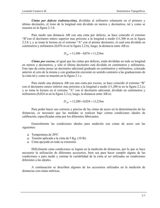 Leonardo Casanova M. Instrumentos Topográficos
2-3
Cintas por defecto (substracción), divididas al milímetro solamente en el primero y
último decímetro, el resto de la longitud está dividido en metros y decímetros, tal y como se
muestra en la figura 2.1.b.
Para medir una distancia AB con una cinta por defecto, se hace coincidir el extremo
“B”con el decímetro entero superior mas próximo a la longitud a medir (11,300 m en la figura
2.2.b ), y se toma la lectura en el extremo “A” con el primer decímetro, el cual esta dividido en
centímetros y milímetros (0,076 m en la figura 2.2.b), luego, la distancia entre AB es:
mDAB 224,11076,0300,11 =−=
Cintas por exceso, al igual que las cintas por defecto, están divididas en toda su longitud
en metros y decímetros, y sólo el último decímetro está dividido en centímetros y milímetros.
Este tipo de cintas posee un decímetro adicional graduado en centímetros y milímetros, colocado
anterior al cero de la misma y con graduación creciente en sentido contrario a las graduaciones de
la cinta tal y como se muestra en la figura 2.1.c.
Para medir una distancia AB con una cinta por exceso, se hace coincidir el extremo “B”
con el decímetro entero inferior mas próximo a la longitud a medir (11,200 m en la figura 2.2.c),
y se toma la lectura en el extremo “A” con el decímetro adicional, dividido en centímetros y
milímetros (0,024 m en la figura 2.2.c), luego, la distancia entre AB es:
mDAB 224,11024,0200,11 =+=
Para poder hacer uso correcto y preciso de las cintas de acero en la determinación de las
distancias, es necesario que las medidas se realicen bajo ciertas condiciones ideales de
calibración, especificadas estas por los diferentes fabricantes.
Generalmente las condiciones ideales para medición con cintas de acero son las
siguientes:
Temperatura de 20ºC
Tensión aplicada a la cinta de 5 Kg. (10 lb)
Cinta apoyada en toda su extensión
Difícilmente estas condiciones se logran en la medición de distancias, por lo que se hace
necesario la utilización de diferentes accesorios, bien sea para hacer cumplir alguna de las
condiciones o para medir y estimar la variabilidad de la cinta al ser utilizadas en condiciones
diferentes a las ideales.
A continuación se describen algunos de los accesorios utilizados en la medición de
distancias con cintas métricas.
 