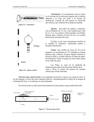 Leonardo Casanova M. Instrumentos Topográficos
2-5
Fichas
Jalon
Figura 2.6. Jalones y fichas
Tensiómetro. Es un dispositivo que se coloca
en el extremo de la cinta para asegurar que la tensión
aplicada a la cinta sea igual a la tensión de
calibración, evitando de esta manera la corrección
por tensión y por catenaria de la distancia medida.
Figura 2.5. Tensiómetro
Jalones. Son tubos de madera o aluminio,
con un diámetro de 2.5 cm y una longitud que varia
de 2 a 3 m. Los jalones vienen pintados con franjas
alternas rojas y blancas de unos 30 cm y en su parte
final poseen una punta de acero.
El jalón se usa como instrumento auxiliar en
la medida de distancias, localizando puntos y
trazando alineaciones.
Fichas. Son varillas de acero de 30 cm de
longitud, con un diámetro φ=1/4”, pintados en franjas
alternas rojas y blancas. Su parte superior termina en
forma de anillo y su parte inferior en forma de punta.
Generalmente vienen en juegos de once fichas juntas
en un anillo de acero.
Las fichas se usan en la medición de
distancias para marcar las posiciones finales de la
cinta y llevar el conteo del número de cintadas
enteras que se han efectuado.
Nivel de mano (nivel Locke). Es un pequeño nivel tórico, sujeto a un ocular de unos 12
cm de longitud, a través del cual se pueden observar simultáneamente el reflejo de la imagen de
la burbuja del nivel y la señal que se esté colimando.
El nivel de mano se utiliza para horizontalizar la cinta métrica y para medir desniveles.
Figura 2.7 Nivel de mano Locke
Ocular
Reflejo de la
burbuja
Linea de visual
Prisma
Nivel Torico
Linea de Refracción
de la burbuja
Retículo de colimación
 