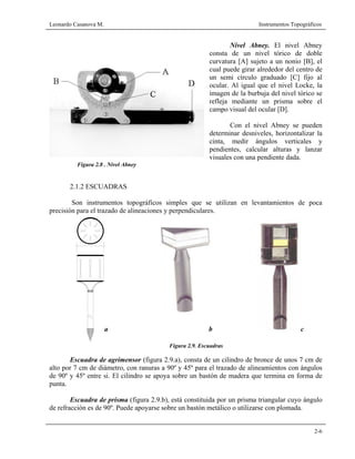 Leonardo Casanova M. Instrumentos Topográficos
2-6
Nivel Abney. El nivel Abney
consta de un nivel tórico de doble
curvatura [A] sujeto a un nonio [B], el
cual puede girar alrededor del centro de
un semi círculo graduado [C] fijo al
ocular. Al igual que el nivel Locke, la
imagen de la burbuja del nivel tórico se
refleja mediante un prisma sobre el
campo visual del ocular [D].
Con el nivel Abney se pueden
determinar desniveles, horizontalizar la
cinta, medir ángulos verticales y
pendientes, calcular alturas y lanzar
visuales con una pendiente dada.
Figura 2.8 . Nivel Abney
2.1.2 ESCUADRAS
Son instrumentos topográficos simples que se utilizan en levantamientos de poca
precisión para el trazado de alineaciones y perpendiculares.
Figura 2.9. Escuadras
Escuadra de agrimensor (figura 2.9.a), consta de un cilindro de bronce de unos 7 cm de
alto por 7 cm de diámetro, con ranuras a 90º y 45º para el trazado de alineamientos con ángulos
de 90º y 45º entre si. El cilindro se apoya sobre un bastón de madera que termina en forma de
punta.
Escuadra de prisma (figura 2.9.b), está constituida por un prisma triangular cuyo ángulo
de refracción es de 90º. Puede apoyarse sobre un bastón metálico o utilizarse con plomada.
a b c
 