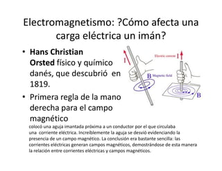Electromagnetismo: ?Cómo afecta una
carga eléctrica un imán?
• Hans Christian
Orsted físico y químico
danés, que descubrió en
1819.1819.
• Primera regla de la mano
derecha para el campo
magnético
colocó una aguja imantada próxima a un conductor por el que circulaba
una corriente eléctrica. Increíblemente la aguja se desvió evidenciando la
presencia de un campo magnético. La conclusión era bastante sencilla: las
corrientes eléctricas generan campos magnéticos, demostrándose de esta manera
la relación entre corrientes eléctricas y campos magnéticos.
 