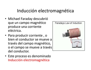 Inducción electromagnética
• Michael Faraday descubrió
que un campo magnético
produce una corriente
eléctrica.
• Para producir corriente , o• Para producir corriente , o
bien el conductor se mueve a
través del campo magnético,
o el campo se mueve a través
del conductor.
• Este proceso es denominado
Inducción electromagnética
 