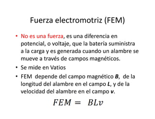 Fuerza electromotriz (FEM)
• No es una fuerza, es una diferencia en
potencial, o voltaje, que la batería suministra
a la carga y es generada cuando un alambre se
mueve a través de campos magnéticos.mueve a través de campos magnéticos.
• Se mide en Vatios
• FEM depende del campo magnético B, de la
longitud del alambre en el campo L, y de la
velocidad del alambre en el campo v.
 