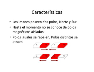 Características
• Los imanes poseen dos polos, Norte y Sur
• Hasta el momento no se conoce de polos
magnéticos aislados
• Polos iguales se repelen, Polos distintos se• Polos iguales se repelen, Polos distintos se
atraen
 