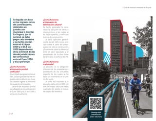 | Guía de inversión extranjera de Bogotá
| 54
Se liquida con base
en los ingresos netos
del contribuyente,
obtenidos en
jurisdicción
municipal o distrital.
En Bogotá, por lo
general, se debe
pagar cada bimestre
y las tarifas oscilan
entre el 4,14 por
1000 y el 13,8 por
1000 dependiendo
de la actividad. En las
demás jurisdicciones
las tarifas están
entre el 2 por 1000
y el 10 por 1000.
¿Cómo funciona
el impuesto predial
unificado?
Esuntributoquegravalosinmue-
bles. La base gravable de este im-
puestoestáconstituidaporelava-
lúo catastral vigente al momento
decausacióndelimpuesto.
La tarifa del impuesto predial
para Bogotá se encuentra entre
el 2 por 1000 y el 33 por 1000 y
se causa anualmente.
¿Cómo funciona
el impuesto de
delineación urbana?
Su hecho generador lo cons-
tituye la ejecución de obras o
construcciones a las cuales se
les haya expedido y notificado
licencia de construcción.
La tarifa aplicable general-
mente es del 2,6% como anti-
cipo sobre el valor del presu-
puesto de obra o construcción;
y finalmente sobre la diferencia
entre el valor ejecutado y el
presupuesto de la obra (base
del anticipo), la tarifa es del 3%.
¿Cómo funciona
la plusvalía?
La plusvalía es la obligación
tributaria de los propietarios o
poseedores de los inmuebles
respecto de los cuales se ha
dado un incremento en el pre-
cio del suelo.
La tarifa del impuesto a la
plusvalía oscila entre el 30% y el
50% del mayor valor por metro
cuadrado del predio o inmue-
ble objeto del beneficio.
Obtenga más
información
sobre este tema
 