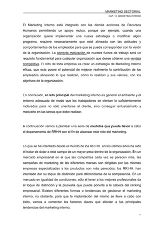 MARKETING SECTORIAL
CAP. 12. MARKETING INTERNO
11
El Marketing Interno está integrado con las demás acciones de Recursos
Humanos permitiendo un apoyo mutuo, porque por ejemplo, cuando una
organización quiere implementar una nueva estrategia o modificar algún
programa, requiere necesariamente que esté alineada con las actitudes y
comportamientos de los empleados para que se pueda corresponder con la visión
de la organización. La correcta motivación de nuestra fuerza de trabajo será un
requisito fundamental para cualquier organización que desee obtener una ventaja
competitiva. El reto de toda empresa es crear un estrategia de Marketing Interno
eficaz, que esta posee el potencial de mejorar realmente la contribución de los
empleados alineando lo que realizan, cómo lo realizan y sus valores, con los
objetivos de la organización.
En conclusión, el reto principal del marketing interno es generar el ambiente y el
entorno adecuado de modo que los trabajadores se sientan lo suficientemente
motivados para no sólo orientarse al cliente, sino conseguir entusiasmarlo y
motivarlo en las tareas que debe realizar.
A continuación vamos a plantear una serie de medidas que puede llevar a cabo
el departamento de RRHH con el fin de alcanzar este reto del marketing.
Lo que se ha intentado desde el mundo de los RR.HH. en los últimos años ha sido
el tratar de dotar a este campo de un mayor peso dentro de la organización. En un
mercado empresarial en el que las compañías cada vez se parecen más, las
campañas de marketing de las diferentes marcas son dirigidas por las mismas
empresas especializadas y los productos son más parecidos; los RR.HH. han
intentado dar su toque de distinción para diferenciarse de la competencia. En un
mercado en igualdad de condiciones, sólo el tener a los mejores profesionales da
el toque de distinción y la plusvalía que puede ponerte a la cabeza del ranking
empresarial. Existen diferentes formas o tendencias de gestionar el marketing
interno, no obstante, para que la implantación del mismo se lleve a cabo con
éxito, vamos a comentar los factores claves que afectan a las principales
tendencias del marketing interno.
 