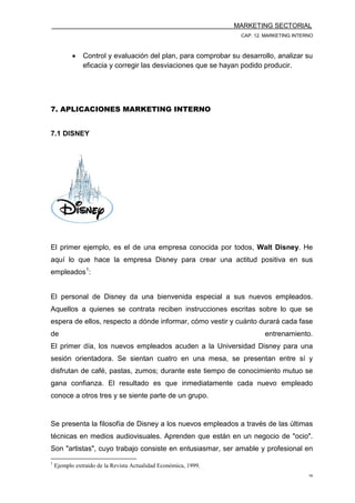 MARKETING SECTORIAL
CAP. 12. MARKETING INTERNO
16
• Control y evaluación del plan, para comprobar su desarrollo, analizar su
eficacia y corregir las desviaciones que se hayan podido producir.
7. APLICACIONES MARKETING INTERNO
7.1 DISNEY
El primer ejemplo, es el de una empresa conocida por todos, Walt Disney. He
aquí lo que hace la empresa Disney para crear una actitud positiva en sus
empleados1
:
El personal de Disney da una bienvenida especial a sus nuevos empleados.
Aquellos a quienes se contrata reciben instrucciones escritas sobre lo que se
espera de ellos, respecto a dónde informar, cómo vestir y cuánto durará cada fase
de entrenamiento.
El primer día, los nuevos empleados acuden a la Universidad Disney para una
sesión orientadora. Se sientan cuatro en una mesa, se presentan entre sí y
disfrutan de café, pastas, zumos; durante este tiempo de conocimiento mutuo se
gana confianza. El resultado es que inmediatamente cada nuevo empleado
conoce a otros tres y se siente parte de un grupo.
Se presenta la filosofía de Disney a los nuevos empleados a través de las últimas
técnicas en medios audiovisuales. Aprenden que están en un negocio de "ocio".
Son "artistas", cuyo trabajo consiste en entusiasmar, ser amable y profesional en
1
Ejemplo extraído de la Revista Actualidad Económica, 1999.
 
