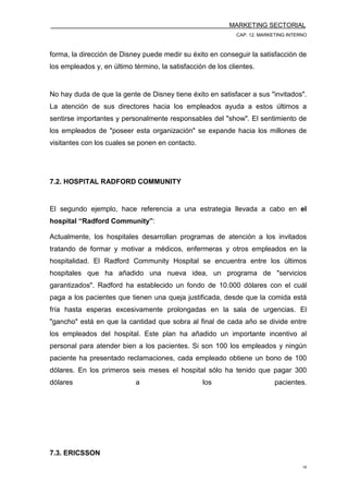 MARKETING SECTORIAL
CAP. 12. MARKETING INTERNO
18
forma, la dirección de Disney puede medir su éxito en conseguir la satisfacción de
los empleados y, en último término, la satisfacción de los clientes.
No hay duda de que la gente de Disney tiene éxito en satisfacer a sus "invitados".
La atención de sus directores hacia los empleados ayuda a estos últimos a
sentirse importantes y personalmente responsables del "show". El sentimiento de
los empleados de "poseer esta organización" se expande hacia los millones de
visitantes con los cuales se ponen en contacto.
7.2. HOSPITAL RADFORD COMMUNITY
El segundo ejemplo, hace referencia a una estrategia llevada a cabo en el
hospital “Radford Community”:
Actualmente, los hospitales desarrollan programas de atención a los invitados
tratando de formar y motivar a médicos, enfermeras y otros empleados en la
hospitalidad. El Radford Community Hospital se encuentra entre los últimos
hospitales que ha añadido una nueva idea, un programa de "servicios
garantizados". Radford ha establecido un fondo de 10.000 dólares con el cuál
paga a los pacientes que tienen una queja justificada, desde que la comida está
fría hasta esperas excesivamente prolongadas en la sala de urgencias. El
"gancho" está en que la cantidad que sobra al final de cada año se divide entre
los empleados del hospital. Este plan ha añadido un importante incentivo al
personal para atender bien a los pacientes. Si son 100 los empleados y ningún
paciente ha presentado reclamaciones, cada empleado obtiene un bono de 100
dólares. En los primeros seis meses el hospital sólo ha tenido que pagar 300
dólares a los pacientes.
7.3. ERICSSON
 