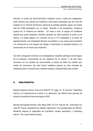 MARKETING SECTORIAL
CAP. 12. MARKETING INTERNO
22
Además, el centro de Documentación Vodafone envía a todos los empleados,
cada mañana, las noticias de Vodafone y del sector publicadas ese día. Ese día
también en el “Informe de Prensa” aparecía la portada periódico papel, con tirada
real de 4.500 ejemplares con un titular: “Gracias a sus empleados, Vodafone
supera los 15 millones de clientes”. En base a esto, el equipo de Vodafone
decidió que cada empleado recibiese ejemplar de este periódico al entrar en la
oficina; y a doble página, los nombres de los 4.177 empleados y el titular de
agradecimiento. Los empleados llevaron el periódico a sus casas para enseñarlo
y lo conservan en sus lugares de trabajo e imprimieron la portada histórica y la
conservaron en el marco que recibieron.
Con ello consiguieron motivar a los trabajadores, hacerles partícipes de los logros
de la empresa, involucrarlos en los objetivos de la misma. Y de otro lado,
innovaron en los canales de comunicación a través de todos los medios que
acabo de mencionar. De esta forma Vodafone plasmó su idea principal de
marketing interno “pasarlo bien mientras trabajas, imprescindible para el éxito”.
8. BIBLIOGRAFIA
Revista Auditoría interna. Año junio 2005 Nº 73. pags 15 -18. Artículo “ Marketing
interno y mi experiencia en cuanto a su aplicación” por Muriel Uzan gerente de
división de auditoría Interna del grupo VIPS.
Revista del Capital Humano. Año Mayo 2007, Nº 210. Pag 44- 45. Entrevista con
José Mª Traver, presidente de Aedipe Valenciana “Los profesionales de RR.HH.
debemos mejorar la capacidad de cuantificar nuestra aportación y marketing
interno”. Por José Antonio Carazo.
 