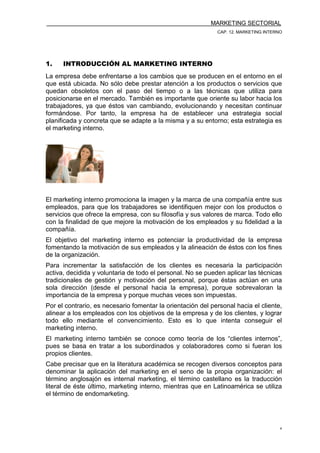 MARKETING SECTORIAL
CAP. 12. MARKETING INTERNO
4
1. INTRODUCCIÓN AL MARKETING INTERNO
La empresa debe enfrentarse a los cambios que se producen en el entorno en el
que está ubicada. No sólo debe prestar atención a los productos o servicios que
quedan obsoletos con el paso del tiempo o a las técnicas que utiliza para
posicionarse en el mercado. También es importante que oriente su labor hacia los
trabajadores, ya que éstos van cambiando, evolucionando y necesitan continuar
formándose. Por tanto, la empresa ha de establecer una estrategia social
planificada y concreta que se adapte a la misma y a su entorno; esta estrategia es
el marketing interno.
El marketing interno promociona la imagen y la marca de una compañía entre sus
empleados, para que los trabajadores se identifiquen mejor con los productos o
servicios que ofrece la empresa, con su filosofía y sus valores de marca. Todo ello
con la finalidad de que mejore la motivación de los empleados y su fidelidad a la
compañía.
El objetivo del marketing interno es potenciar la productividad de la empresa
fomentando la motivación de sus empleados y la alineación de éstos con los fines
de la organización.
Para incrementar la satisfacción de los clientes es necesaria la participación
activa, decidida y voluntaria de todo el personal. No se pueden aplicar las técnicas
tradicionales de gestión y motivación del personal, porque éstas actúan en una
sola dirección (desde el personal hacia la empresa), porque sobrevaloran la
importancia de la empresa y porque muchas veces son impuestas.
Por el contrario, es necesario fomentar la orientación del personal hacia el cliente,
alinear a los empleados con los objetivos de la empresa y de los clientes, y lograr
todo ello mediante el convencimiento. Esto es lo que intenta conseguir el
marketing interno.
El marketing interno también se conoce como teoría de los “clientes internos”,
pues se basa en tratar a los subordinados y colaboradores como si fueran los
propios clientes.
Cabe precisar que en la literatura académica se recogen diversos conceptos para
denominar la aplicación del marketing en el seno de la propia organización: el
término anglosajón es internal marketing, el término castellano es la traducción
literal de éste último, marketing interno, mientras que en Latinoamérica se utiliza
el término de endomarketing.
 