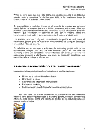 MARKETING SECTORIAL
CAP. 12. MARKETING INTERNO
6
Winter es otro autor que en 1985 aporta un concepto sencillo a la disciplina
tratada, pues lo considera “la técnica para dirigir a los empleados hacia la
consecución de los objetivos organizativos”.
En la actualidad, el marketing interno es el conjunto de técnicas que permiten
vender la idea de empresa, con sus objetivos, estrategias, estructuras, dirigentes
y demás componentes en un mercado constituido por los trabajadores (clientes
internos) que desarrollan su actividad en ella, con el objetivo último de
incrementar su motivación y, como consecuencia directa, su productividad.
Los académicos la han configurado como filosofía de gestión, es decir, como el
instrumento general para la puesta en funcionamiento de cualquier estrategia
organizativa interna o externa.
En definitiva, no es más que la extensión del marketing general a la propia
organización, aunque cada vez con más identidad propia. La evolución del
marketing interno y la consolidación de su identidad son claras, pues cada vez
están mejor definidas y planificadas sus fases, su dimensión estratégica, los
elementos del marketing mix interno, etc.
3. PRINCIPALES CARACTERÍSTICAS DEL MARKETING INTERNO
Las características principales del marketing interno son los siguientes:
• Motivación y satisfacción del empleado
• Orientación al cliente
• Coordinación e integración interfuncional
• Enfoque de marketing
• Implementación de estrategias funcionales o corporativas
Por otro lado, se pueden determinar las características del marketing
interno a partir de la comparación con el marketing general, dado que el marketing
interno ha sido definido como una filosofía de gestión de los recursos humanos
basada en el marketing.
 