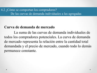 4.2 ¿Cómo se comportan los compradores?
De las curvas de demanda individuales a las agregadas
Curva de demanda de mercado
La suma de las curvas de demanda individuales de
todos los compradores potenciales. La curva de demanda
de mercado representa la relación entre la cantidad total
demandada y el precio de mercado, cuando todo lo demás
permanece constante.
 