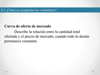 4.3 ¿Cómo se comportan los vendedores?
Curva de oferta de mercado
Describe la relación entre la cantidad total
ofertada y el precio de mercado, cuando todo lo demás
permanece constante.
 