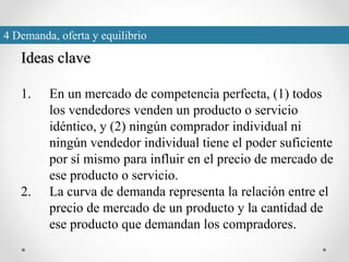Ideas clave
1. En un mercado de competencia perfecta, (1) todos
los vendedores venden un producto o servicio
idéntico, y (2) ningún comprador individual ni
ningún vendedor individual tiene el poder suficiente
por sí mismo para influir en el precio de mercado de
ese producto o servicio.
2. La curva de demanda representa la relación entre el
precio de mercado de un producto y la cantidad de
ese producto que demandan los compradores.
4 Demanda, oferta y equilibrio
 