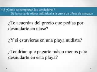 4.3 ¿Cómo se comportan los vendedores?
De la curva de oferta individual a la curva de oferta de mercado
¿Te acuerdas del precio que pedías por
desnudarte en clase?
¿Y si estuvieras en una playa nudista?
¿Tendrían que pagarte más o menos para
desnudarte en esta playa?
 