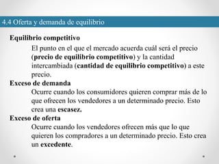 4.4 Oferta y demanda de equilibrio
Equilibrio competitivo
El punto en el que el mercado acuerda cuál será el precio
(precio de equilibrio competitivo) y la cantidad
intercambiada (cantidad de equilibrio competitivo) a este
precio.
Exceso de demanda
Ocurre cuando los consumidores quieren comprar más de lo
que ofrecen los vendedores a un determinado precio. Esto
crea una escasez.
Exceso de oferta
Ocurre cuando los vendedores ofrecen más que lo que
quieren los compradores a un determinado precio. Esto crea
un excedente.
 