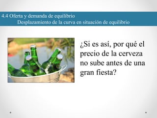 4.4 Oferta y demanda de equilibrio
Desplazamiento de la curva en situación de equilibrio
¿Si es así, por qué el
precio de la cerveza
no sube antes de una
gran fiesta?
 