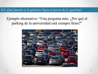 4.5 ¿Qué pasaría si el gobierno fijara el precio de la gasolina?
Ejemplo alternativo: “Una pregunta más: ¿Por qué el
parking de la universidad está siempre lleno?”
 