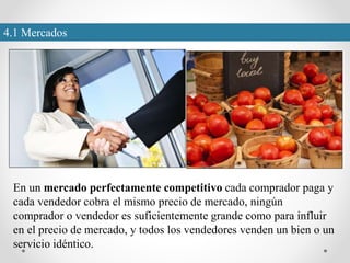 4.1 Mercados
En un mercado perfectamente competitivo cada comprador paga y
cada vendedor cobra el mismo precio de mercado, ningún
comprador o vendedor es suficientemente grande como para influir
en el precio de mercado, y todos los vendedores venden un bien o un
servicio idéntico.
 