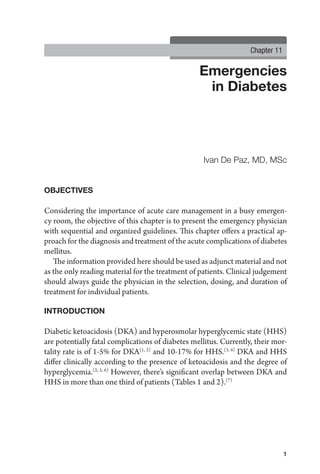 Emergencies
in Diabetes
1
Ivan De Paz, MD, MSc
Chapter 11
OBJECTIVES
Considering the importance of acute care management in a busy emergen-
cy room, the objective of this chapter is to present the emergency physician
with sequential and organized guidelines. This chapter offers a practical ap-
proach for the diagnosis and treatment of the acute complications of diabetes
mellitus.
The information provided here should be used as adjunct material and not
as the only reading material for the treatment of patients. Clinical judgement
should always guide the physician in the selection, dosing, and duration of
treatment for individual patients.
INTRODUCTION
Diabetic ketoacidosis (DKA) and hyperosmolar hyperglycemic state (HHS)
are potentially fatal complications of diabetes mellitus. Currently, their mor-
tality rate is of 1-5% for DKA(1, 2)
and 10-17% for HHS.(3, 4)
DKA and HHS
differ clinically according to the presence of ketoacidosis and the degree of
hyperglycemia.(2, 5, 6)
However, there’s significant overlap between DKA and
HHS in more than one third of patients (Tables 1 and 2).(7)
 