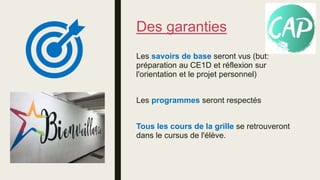 Des garanties
Les savoirs de base seront vus (but:
préparation au CE1D et réflexion sur
l'orientation et le projet personnel)
Les programmes seront respectés
Tous les cours de la grille se retrouveront
dans le cursus de l'élève.
 