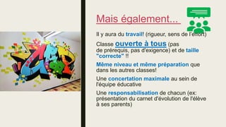 Mais également...
Il y aura du travail! (rigueur, sens de l’effort)
Classe ouverte à tous (pas
de prérequis, pas d'exigence) et de taille
"correcte" !!
Même niveau et même préparation que
dans les autres classes!
Une concertation maximale au sein de
l'équipe éducative
Une responsabilisation de chacun (ex:
présentation du carnet d'évolution de l'élève
à ses parents)
 