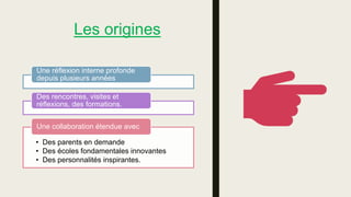 Les origines
Une réflexion interne profonde
depuis plusieurs années
Des rencontres, visites et
réflexions, des formations.
• Des parents en demande
• Des écoles fondamentales innovantes
• Des personnalités inspirantes.
Une collaboration étendue avec
 