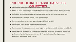 POURQUOI UNE CLASSE CAP? LES
OBJECTIFS
■ Individualiser les apprentissages et le soutien au maximum.
■ Mettre en place des stratégies permettant d’apprendre plus efficacement et ainsi progresser.
■ Réfléchir à sa méthode de travail, sa manière de penser, de synthétiser, de mémoriser.
■ Responsabiliser l’élève par rapport à ses apprentissages.
■ Donner davantage de sens aux apprentissages, à l’école (projets).
■ Développer l’esprit critique, ouverture vers l’extérieur.
■ Permettre aux élèves de s’exprimer, de participer au fonctionnement de la classe et de l’école.
■ Développer des compétences transversales utiles dans les études supérieures, dans la vie
professionnelle et privée : autonomie, sens de l’organisation, travail en équipe, auto-
évaluation, planification, esprit critique,…
 