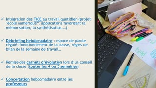  Intégration des TICE au travail quotidien (projet
"école numérique“, applications favorisant la
mémorisation, la synthétisation,…)
 Débriefing hebdomadaire : espace de parole
régulé, fonctionnement de la classe, règles de
bilan de la semaine de travail…
 Remise des carnets d’évolution lors d’un conseil
de la classe (toutes les 4 ou 5 semaines)
 Concertation hebdomadaire entre les
professeurs
 