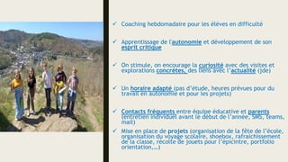  Coaching hebdomadaire pour les élèves en difficulté
 Apprentissage de l'autonomie et développement de son
esprit critique
 On stimule, on encourage la curiosité avec des visites et
explorations concrètes, des liens avec l’actualité (jde)
 Un horaire adapté (pas d’étude, heures prévues pour du
travail en autonomie et pour les projets)
 Contacts fréquents entre équipe éducative et parents
(entretien individuel avant le début de l’année, SMS, teams,
mail)
 Mise en place de projets (organisation de la fête de l’école,
organisation du voyage scolaire, shoebox, rafraichissement
de la classe, récolte de jouets pour l’épicintre, portfolio
orientation,…)
 