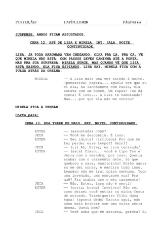 PERFEIÇÃO/              CAPÍTULO 020               PÁGINA 010


SUSPENSE. AMBOS FICAM ASSUSTADOS.

      CENA 12. APÊ DE LISA E MIRELA. INT. SALA. NOITE.
                       CONTINUIDADE.

LISA, JÁ TODA ARRUMADA VEM CHEGANDO. OLHA PRA LÁ, PRA CÁ, VÊ
QUE MIRELA NÃO ESTÁ. COM PASSOS LEVES CAMINHA ATÉ A PORTA.
MAS PRA SUA SURPRESA, MIRELA SURGE, MAS QUANDO VÊ QUE LISA
ESTÁ SAINDO, ELA FICA ESPIANDO. LISA SAI. MIRELA FICA COM A
PULGA ATRÁS DA ORELHA.

         MIRELA         —— A Lisa mais uma vez saindo à noite.
                        (pensativa) Espera... aquela vez que eu
                        vi ela, na lanchonete com Paulo, ela
                        estava com um homem. Um rapaz/ (se dá
                        conta) É isso... a Lisa tá namorando!
                        Mas... por que ela não me contou?

MIRELA FICA A PENSAR.

Corta para:

    CENA 13. RUA TREZE DE MAIO. EXT. NOITE. CONTINUIDADE.

         ESTER          —— (assustada) João?
         JECA           —— Você me descobriu. É isso.
         ESTER          —— Seu idiota! (irritada) Por que me
                        fez perder esse tempo?! Hein?!
         JECA           —— (ri) Ah, Ester, eu tava tentando/
         ESTER          —— (saca) Claro... você é tipo Tom e
                        Jerry com o Leandro, por isso. Queria
                        acabar com o casamento dele. Só que
                        quebrou a cara, mauricinho! Então agora
                        eu me dei conta, é mentira tudo isso.
                        Leandro não me trai coisa nenhuma. Tudo
                        uma invenção, uma montagem sua! Pra
                        quê? Pra acabar com o meu casamento!
         JECA           —— Não, Ester, isso não é menti/
         ESTER          —— (corta, braba) Invejoso! Não sei
                        como deixei você entrar na minha festa
                        de noivado. Trambiqueiro filho duma
                        égua! (aponta dedo) Escuta aqui, não
                        ouse mais brincar com uma coisa séria
                        dessa. Ouviu bem?
         JECA           —— Você acha que me assusta, garota? Eu
 