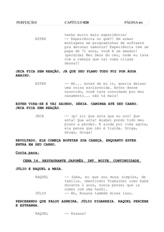 PERFEIÇÃO/               CAPÍTULO 020               PÁGINA 011


                         tenho muito mais experiência/
         ESTER           —— Experiência no quê?! Em armar
                         montagens em programinhas de software
                         pra detonar namoros? Experiência tem um
                         papa de 71 anos, você é um amador!
                         (perdida) Meu Deus do céu, onde eu tava
                         com a cabeça que caí numa cilada
                         dessa?!

JECA FICA SEM REAÇÃO, JÁ QUE SEU PLANO TODO FOI POR ÁGUA
ABAIXO.

         ESTER           —— Ah... antes de eu ir, queria deixar
                         uma coisa esclarecida. Antes desse
                         ocorrido, você tava convidado pro meu
                         casamento... não tá mais!

ESTER VIRA-SE E VAI SAINDO, SÉRIA. CAMINHA ATÉ SEU CARRO.
JECA FICA SEM REAÇÃO.

         JECA            —— (p/ si) Que anta que eu sou! Que
                         anta! Que anta! Acabei pondo todo meu
                         plano a perder. E ainda por cima agora,
                         ela pensa que não é traída. Droga,
                         droga, droga!

REVOLTADO, ELE COMEÇA BOFETAR SUA CABEÇA, ENQUANTO ESTER
ENTRA EM SEU CARRO.

Corta para:

   CENA 14. RESTAURANTE JAPONÊS. INT. NOITE. CONTINUIDADE.

JÚLIO E RAQUEL à MESA.

         RAQUEL          —— Sabe, eu que sou moça simples, de
                         família. (mentindo) Trabalhei como babá
                         durante 2 anos, nunca pensei que ia
                         comer com uma hashi.
         JÚLIO           —— Ah, Rosana também disse isso.

PERCEBENDO QUE FALOU ASNEIRA, JÚLIO PIGARREIA. RAQUEL PERCEBE
E ESTRANHA.

         RAQUEL          —— Rosana?
 
