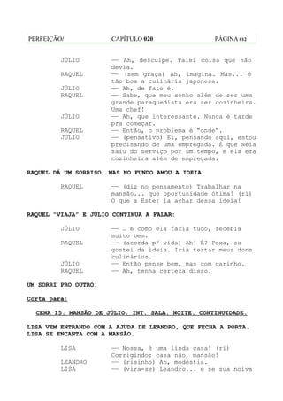 PERFEIÇÃO/            CAPÍTULO 020                 PÁGINA 012


         JÚLIO        —— Ah, desculpe. Falei coisa que não
                      devia.
         RAQUEL       —— (sem graça) Ah, imagina. Mas... é
                      tão boa a culinária japonesa.
         JÚLIO        —— Ah, de fato é.
         RAQUEL       —— Sabe, que meu sonho além de ser uma
                      grande paraquedista era ser cozinheira.
                      Uma chef!
         JÚLIO        —— Ah, que interessante. Nunca é tarde
                      pra começar.
         RAQUEL       —— Então, o problema é “onde”.
         JÚLIO        —— (pensativo) Ei, pensando aqui, estou
                      precisando de uma empregada. É que Néia
                      saiu do serviço por um tempo, e ela era
                      cozinheira além de empregada.

RAQUEL DÁ UM SORRISO, MAS NO FUNDO AMOU A IDEIA.

         RAQUEL       —— (diz no pensamento) Trabalhar na
                      mansão... que oportunidade ótima! (ri)
                      O que a Ester ia achar dessa ideia!

RAQUEL “VIAJA” E JÚLIO CONTINUA A FALAR:

         JÚLIO        —— … e como ela fazia tudo, recebia
                      muito bem.
         RAQUEL       —— (acorda p/ vida) Ah! É? Poxa, eu
                      gostei da ideia. Iria testar meus dons
                      culinários.
         JÚLIO        —— Então pense bem, mas com carinho.
         RAQUEL       —— Ah, tenha certeza disso.

UM SORRI PRO OUTRO.

Corta para:

  CENA 15. MANSÃO DE JÚLIO. INT. SALA. NOITE. CONTINUIDADE.

LISA VEM ENTRANDO COM A AJUDA DE LEANDRO, QUE FECHA A PORTA.
LISA SE ENCANTA COM A MANSÃO.

         LISA         —— Nossa, é uma linda casa! (ri)
                      Corrigindo: casa não, mansão!
         LEANDRO      —— (risinho) Ah, modéstia.
         LISA         —— (vira-se) Leandro... e se sua noiva
 