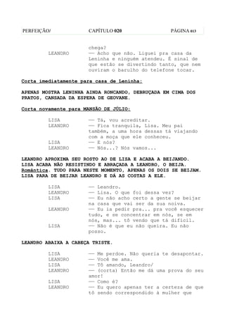 PERFEIÇÃO/            CAPÍTULO 020                PÁGINA 013


                      chega?
         LEANDRO      —— Acho que não. Liguei pra casa da
                      Leninha e ninguém atendeu. É sinal de
                      que estão se divertindo tanto, que nem
                      ouviram o barulho do telefone tocar.

Corta imediatamente para casa de Leninha:

APENAS MOSTRA LENINHA AINDA RONCANDO, DEBRUÇADA EM CIMA DOS
PRATOS, CANSADA DA ESPERA DE GEOVANE.

Corta novamente para MANSÃO DE JÚLIO:

         LISA         —— Tá, vou acreditar.
         LEANDRO      —— Fica tranquila, Lisa. Meu pai
                      também, a uma hora dessas tá viajando
                      com a moça que ele conheceu.
         LISA         —— E nós?
         LEANDRO      —— Nós...? Nós vamos...

LEANDRO APROXIMA SEU ROSTO AO DE LISA E ACABA A BEIJANDO.
LISA ACABA NÃO RESISTINDO E ABRAÇADA A LEANDRO, O BEIJA.
Romântica. TUDO PARA NESTE MOMENTO, APENAS OS DOIS SE BEIJAM.
LISA PARA DE BEIJAR LEANDRO E DÁ AS COSTAS A ELE.

         LISA         —— Leandro.
         LEANDRO      —— Lisa. O que foi dessa vez?
         LISA         —— Eu não acho certo a gente se beijar
                      na casa que vai ser da sua noiva.
         LEANDRO      —— Eu ia pedir pra... pra você esquecer
                      tudo, e se concentrar em nós, se em
                      nós, mas... tô vendo que tá difícil.
         LISA         —— Não é que eu não queira. Eu não
                      posso.

LEANDRO ABAIXA A CABEÇA TRISTE.

         LISA         —— Me perdoe. Não queria te desapontar.
         LEANDRO      —— Você me ama.
         LISA         —— Tô amando, Leandro/
         LEANDRO      —— (corta) Então me dá uma prova do seu
                      amor!
         LISA         —— Como é?
         LEANDRO      —— Eu quero apenas ter a certeza de que
                      tô sendo correspondido à mulher que
 