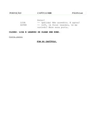 PERFEIÇÃO/            CAPÍTULO 020               PÁGINA 015


                      Ester!
         LISA         —— (pálida) Não acredito. E agora?
         ESTER        —— (off, lá fora) Leandro, tá me
                      ouvindo? Abre essa porta.

CLOSES: LISA E LEANDRO SE OLHAM SEM RUMO.

Corta para:

                      FIM DO CAPÍTULO.
 
