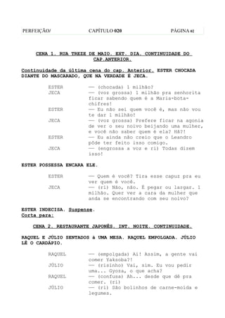 PERFEIÇÃO/            CAPÍTULO 020                PÁGINA 02



    CENA 1. RUA TREZE DE MAIO. EXT. DIA. CONTINUIDADE DO
                       CAP.ANTERIOR.

Continuidade da última cena do cap. Anterior. ESTER CHOCADA
DIANTE DO MASCARADO, QUE NA VERDADE É JECA.

         ESTER        —— (chocada) 1 milhão?
         JECA         —— (voz grossa) 1 milhão pra senhorita
                      ficar sabendo quem é a Maria-bota-
                      chifres!
         ESTER        —— Eu não sei quem você é, mas não vou
                      te dar 1 milhão!
         JECA         —— (voz grossa) Prefere ficar na agonia
                      de ver o seu noivo beijando uma mulher,
                      e você não saber quem é ela? Hã?!
         ESTER        —— Eu ainda não creio que o Leandro
                      pôde ter feito isso comigo.
         JECA         —— (engrossa a voz e ri) Todas dizem
                      isso!

ESTER POSSESSA ENCARA ELE.

         ESTER        —— Quem é você? Tira esse capuz pra eu
                      ver quem é você.
         JECA         —— (ri) Não, não. É pegar ou largar. 1
                      milhão. Quer ver a cara da mulher que
                      anda se encontrando com seu noivo?

ESTER INDECISA. Suspense.
Corta para:

   CENA 2. RESTAURANTE JAPONÊS. INT. NOITE. CONTINUIDADE.

RAQUEL E JÚLIO SENTADOS à UMA MESA. RAQUEL EMPOLGADA. JÚLIO
LÊ O CARDÁPIO.

         RAQUEL       —— (empolgada) Ai! Assim, a gente vai
                      comer Yaksoba?!
         JÚLIO        —— (risinho) Vai, sim. Eu vou pedir
                      uma... Gyoza, o que acha?
         RAQUEL       —— (confusa) Ah... desde que dê pra
                      comer. (ri)
         JÚLIO        —— (ri) São bolinhos de carne-moída e
                      legumes.
 