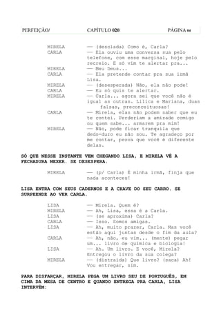 PERFEIÇÃO/            CAPÍTULO 020                PÁGINA 04


         MIRELA       —— (desolada) Como é, Carla?
         CARLA        —— Ela ouviu uma conversa sua pelo
                      telefone, com esse marginal, hoje pelo
                      recreio. E só vim te alertar pra...
         MIRELA       —— Meu Deus...
         CARLA        —— Ela pretende contar pra sua irmã
                      Lisa.
         MIRELA       —— (desesperada) Não, ela não pode!
         CARLA        —— Eu só quis te alertar.
         MIRELA       —— Carla... agora sei que você não é
                      igual as outras. Lilica e Mariana, duas
                           falsas, preconceituosas!
         CARLA        —— Mirela, elas não podem saber que eu
                      te contei. Perderiam a amizade comigo
                      ou quem sabe... armarem pra mim!
         MIRELA       —— Não, pode ficar tranquila que
                      dedo-duro eu não sou. Te agradeço por
                      me contar, prova que você é diferente
                      delas.

SÓ QUE NESSE INSTANTE VEM CHEGANDO LISA, E MIRELA VÊ A
FECHADURA MEXER. SE DESESPERA.

         MIRELA       —— (p/ Carla) É minha irmã, finja que
                      nada aconteceu!

LISA ENTRA COM SEUS CADERNOS E A CHAVE DO SEU CARRO. SE
SURPEENDE AO VER CARLA.

         LISA         —— Mirela. Quem é?
         MIRELA       —— Ah, Lisa, essa é a Carla.
         LISA         —— (se aproxima) Carla?
         CARLA        —— Isso. Somos amigas.
         LISA         —— Ah, muito prazer, Carla. Mas você
                      estão aqui juntas desde o fim da aula?
         CARLA        —— Ah, não, eu vim... (mente) pegar
                      um... livro de química e biologia!
         LISA         —— Ah. Um livro. E você, Mirela?
                      Entregou o livro da sua colega?
         MIRELA       —— (distraída) Que livro? (saca) Ah!
                      Vou entregar, sim.

PARA DISFARÇAR, MIRELA PEGA UM LIVRO SEU DE PORTUGUÊS, EM
CIMA DA MESA DE CENTRO E QUANDO ENTREGA PRA CARLA, LISA
INTERVÉM:
 