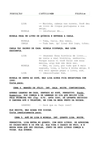 PERFEIÇÃO/            CAPÍTULO 020                   PÁGINA 05



         LISA         —— Mocinha, cabeça nas nuvens. Você deu
                      um livro de língua portuguesa a sua
                      amiga.
         MIRELA       —— (disfarça) Ah...

MIRELA PEGA UM LIVRO DE QUÍMICA E ENTREGA A CARLA.

         MIRELA       —— Toma, Carla. Nos vemos.
         CARLA        —— Tudo bem. (p/ Lisa) Até logo, tchau.

CARLA VAI SAINDO DE CASA. MIRELA DISFARÇA, MAS LISA
DESCONFIA.

         LISA         —— (muxoxa) Essa história de livro...
                      me conta a real história, senhorita.
                      Porque nunca vi você falar com essa
                      menina, algo bom não deve ser.
         MIRELA       —— Não, eu juro, por tudo que é mais
                      sagrado, Lisa, a Carla é minha amiga. E
                      ela veio apenas pegar o livro, sim.
         LISA         —— (desconfiada) Hum.

MIRELA SE SENTA AO SOFÁ, MAS LISA AINDA FICA ENCAFIFADA COM
ISSO.
Corta para:

  CENA 4. MANSÃO DE JÚLIO. INT. SALA. NOITE. CONTINUIDADE.

APENAS LEANDRO EM CASA, SENTADO AO SOFÁ, PENSATIVO. Fundo
Romãntico. ELE COMEÇA A SE LEMBRAR DO DIA QUE BEIJOU LISA
PELA PRIMEIRA VEZ (Cap. 8/9). APÓS ISSO, SE LEVANTA DECIDIDO
E CAMINHA ATÉ O TELEFONE, EM CIMA DA MESA PERTO DA ESCADA.

         LEANDRO      —— Será que eu faço isso?

ELE HESITA, MAS ACABA POR DISCAR.
Corta imediatamente para:

   CENA 5. APÊ DE LISA E MIRELA. INT. QUARTO LISA. NOITE.

PENSATIVA, LISA ENTRA NO QUARTO, COM SEUS LIVROS. SE APROXIMA
DO CRIADO-MUDO E OS PÕE LÁ. ELA TIRA O CASACO DE FRIO, E É
NESSA HORA QUE SEU CELULAR, JUNTO DE SEUS LIVROS COMEÇA A
TOCAR. ELA ATENDE.
 